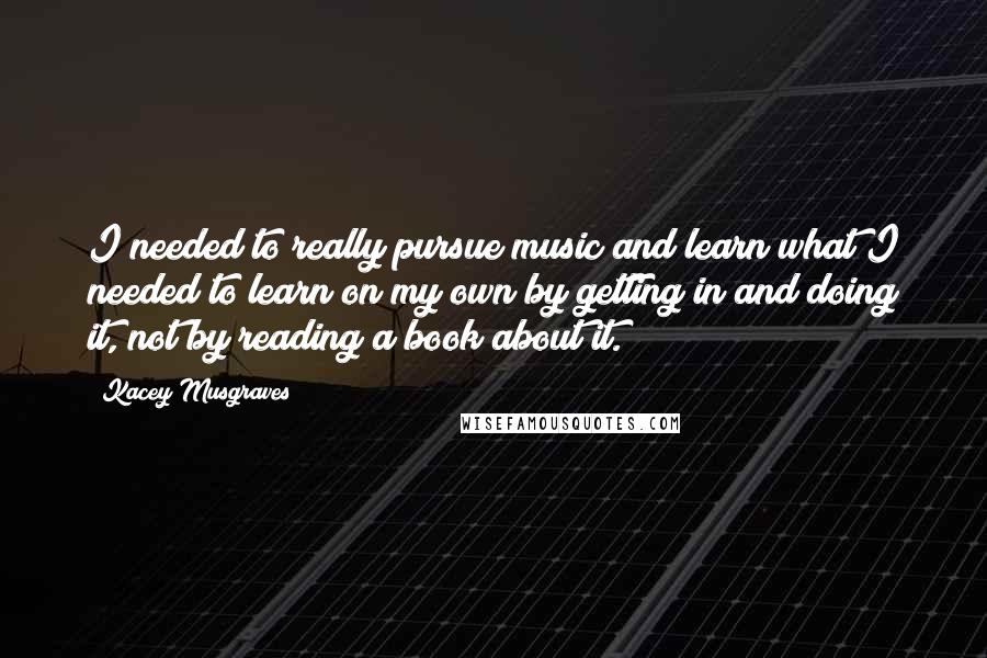 Kacey Musgraves Quotes: I needed to really pursue music and learn what I needed to learn on my own by getting in and doing it, not by reading a book about it.