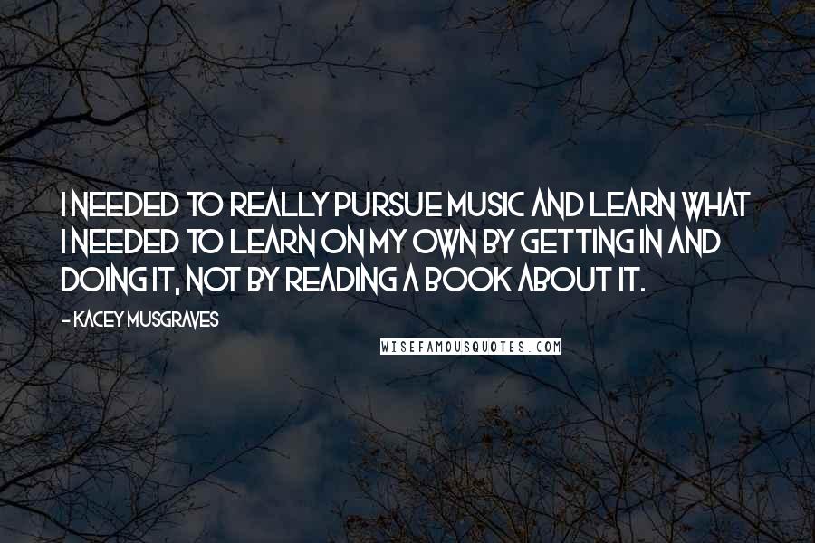 Kacey Musgraves Quotes: I needed to really pursue music and learn what I needed to learn on my own by getting in and doing it, not by reading a book about it.