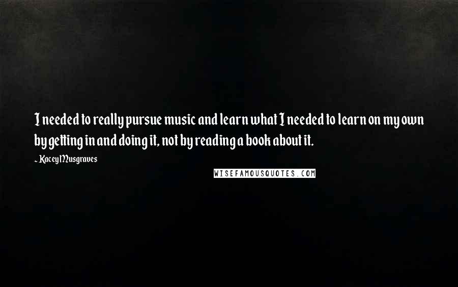 Kacey Musgraves Quotes: I needed to really pursue music and learn what I needed to learn on my own by getting in and doing it, not by reading a book about it.