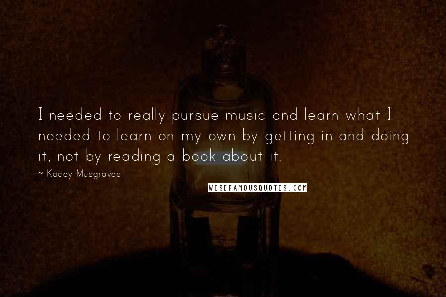 Kacey Musgraves Quotes: I needed to really pursue music and learn what I needed to learn on my own by getting in and doing it, not by reading a book about it.