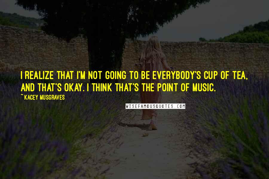 Kacey Musgraves Quotes: I realize that I'm not going to be everybody's cup of tea, and that's okay. I think that's the point of music.
