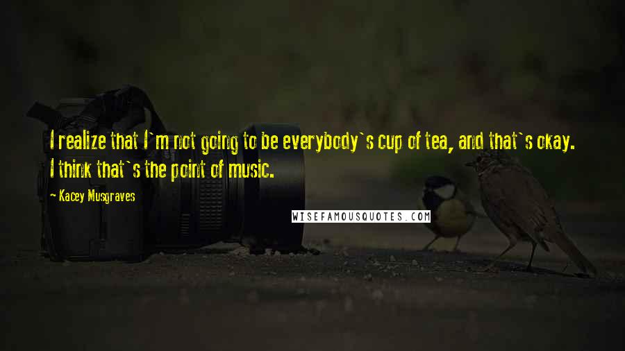 Kacey Musgraves Quotes: I realize that I'm not going to be everybody's cup of tea, and that's okay. I think that's the point of music.