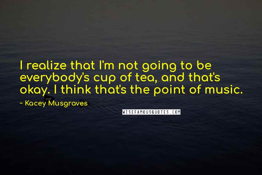 Kacey Musgraves Quotes: I realize that I'm not going to be everybody's cup of tea, and that's okay. I think that's the point of music.