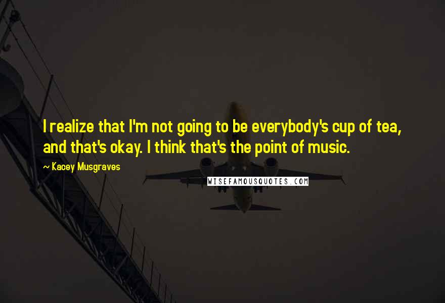 Kacey Musgraves Quotes: I realize that I'm not going to be everybody's cup of tea, and that's okay. I think that's the point of music.