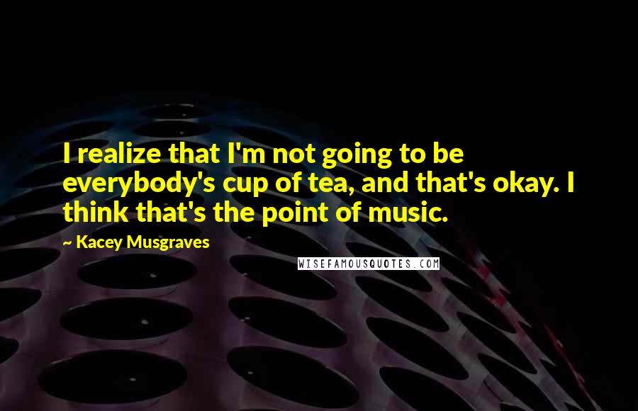 Kacey Musgraves Quotes: I realize that I'm not going to be everybody's cup of tea, and that's okay. I think that's the point of music.