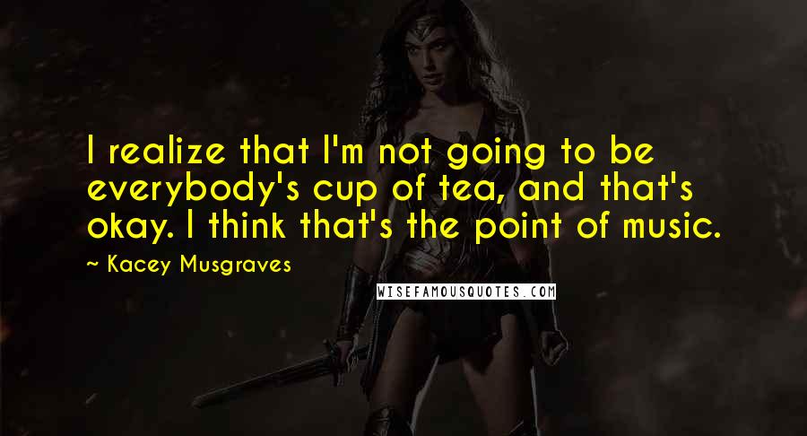 Kacey Musgraves Quotes: I realize that I'm not going to be everybody's cup of tea, and that's okay. I think that's the point of music.