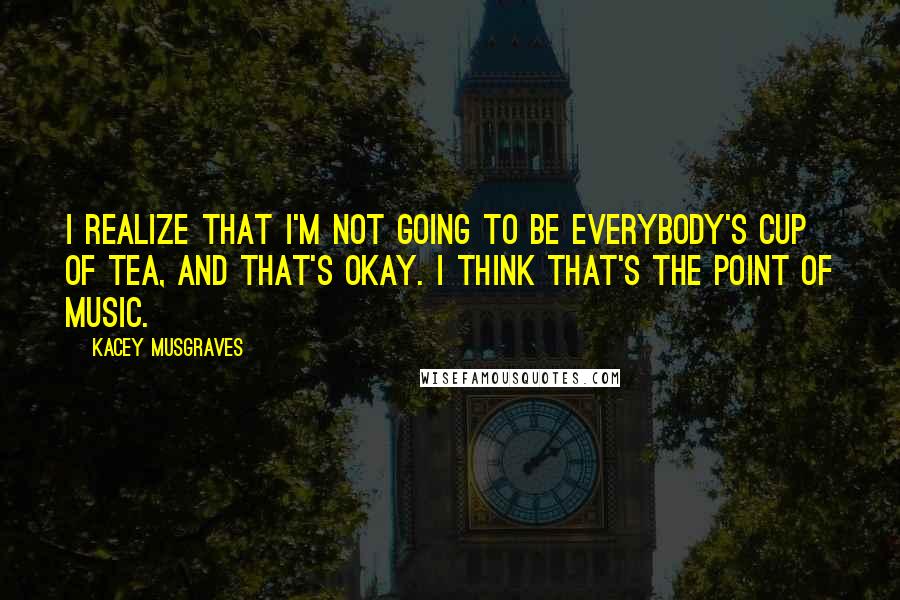 Kacey Musgraves Quotes: I realize that I'm not going to be everybody's cup of tea, and that's okay. I think that's the point of music.