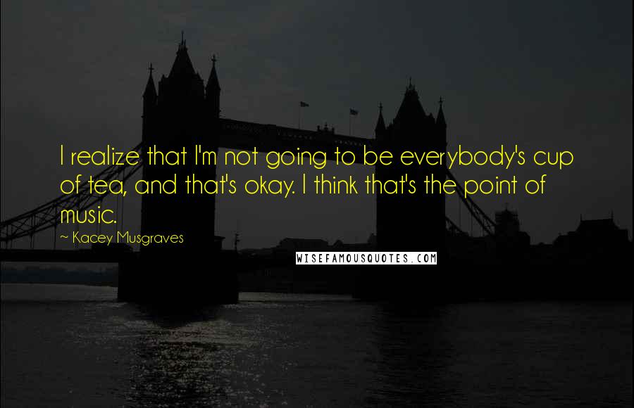 Kacey Musgraves Quotes: I realize that I'm not going to be everybody's cup of tea, and that's okay. I think that's the point of music.