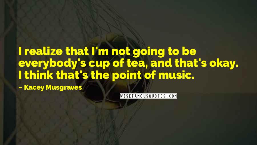 Kacey Musgraves Quotes: I realize that I'm not going to be everybody's cup of tea, and that's okay. I think that's the point of music.