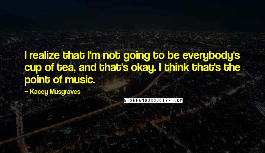 Kacey Musgraves Quotes: I realize that I'm not going to be everybody's cup of tea, and that's okay. I think that's the point of music.