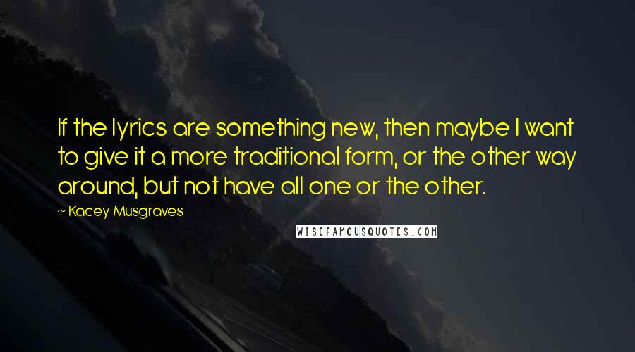 Kacey Musgraves Quotes: If the lyrics are something new, then maybe I want to give it a more traditional form, or the other way around, but not have all one or the other.