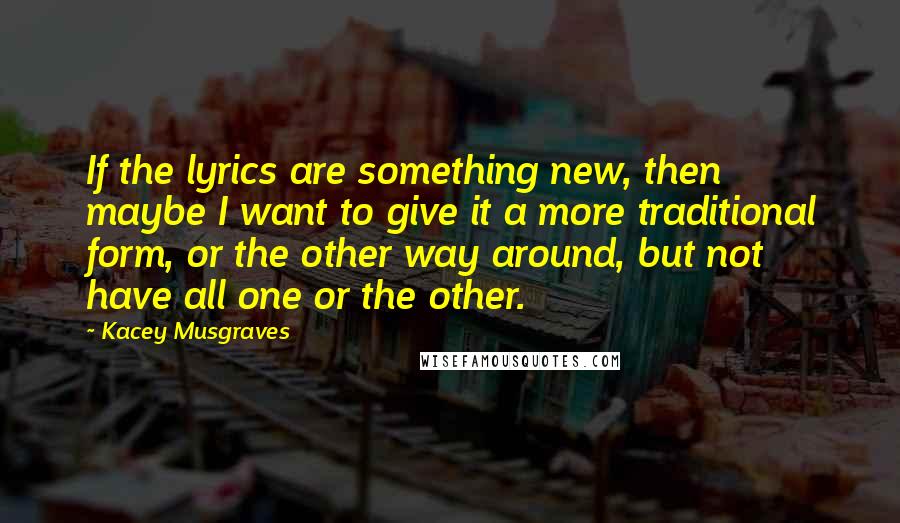 Kacey Musgraves Quotes: If the lyrics are something new, then maybe I want to give it a more traditional form, or the other way around, but not have all one or the other.
