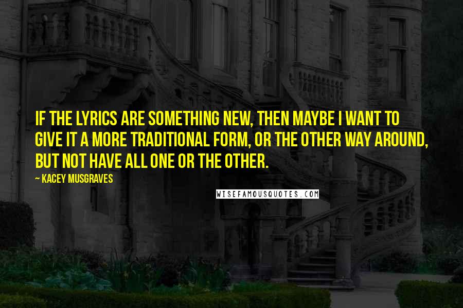 Kacey Musgraves Quotes: If the lyrics are something new, then maybe I want to give it a more traditional form, or the other way around, but not have all one or the other.