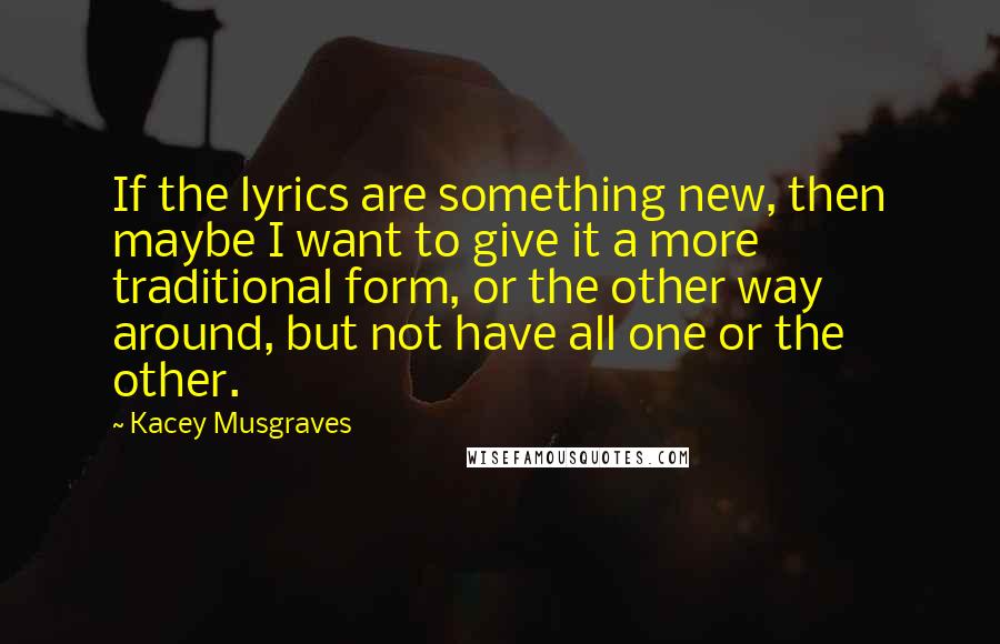 Kacey Musgraves Quotes: If the lyrics are something new, then maybe I want to give it a more traditional form, or the other way around, but not have all one or the other.