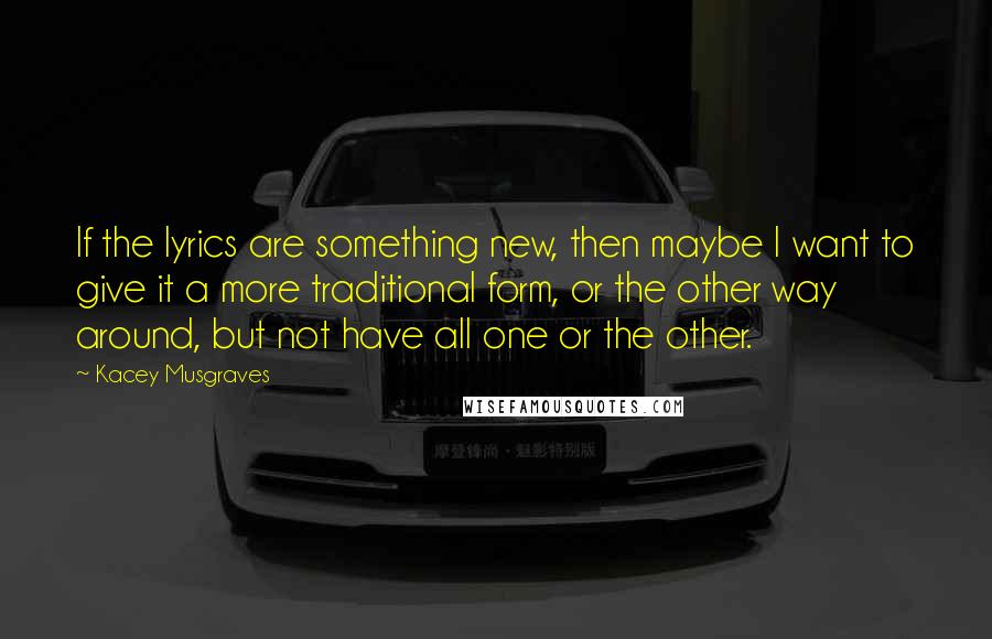 Kacey Musgraves Quotes: If the lyrics are something new, then maybe I want to give it a more traditional form, or the other way around, but not have all one or the other.
