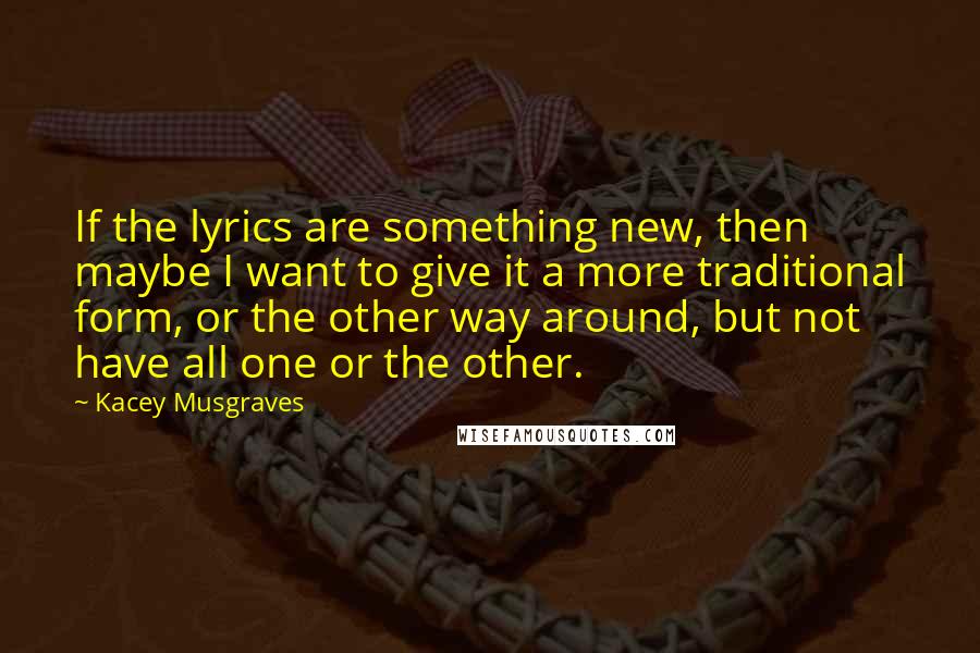 Kacey Musgraves Quotes: If the lyrics are something new, then maybe I want to give it a more traditional form, or the other way around, but not have all one or the other.