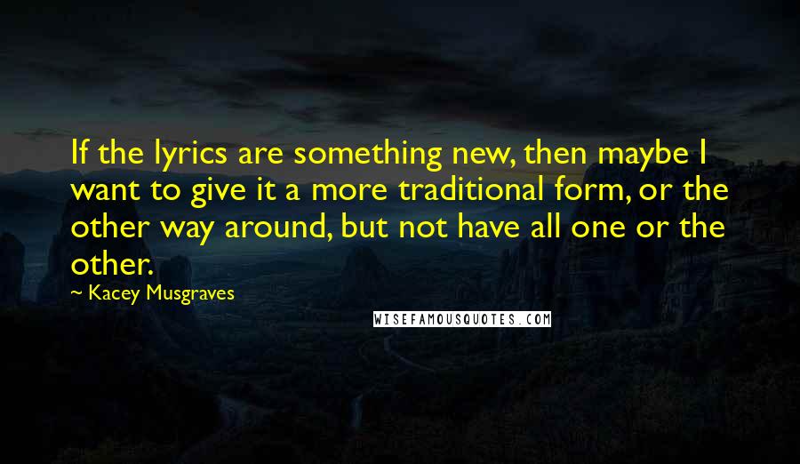 Kacey Musgraves Quotes: If the lyrics are something new, then maybe I want to give it a more traditional form, or the other way around, but not have all one or the other.