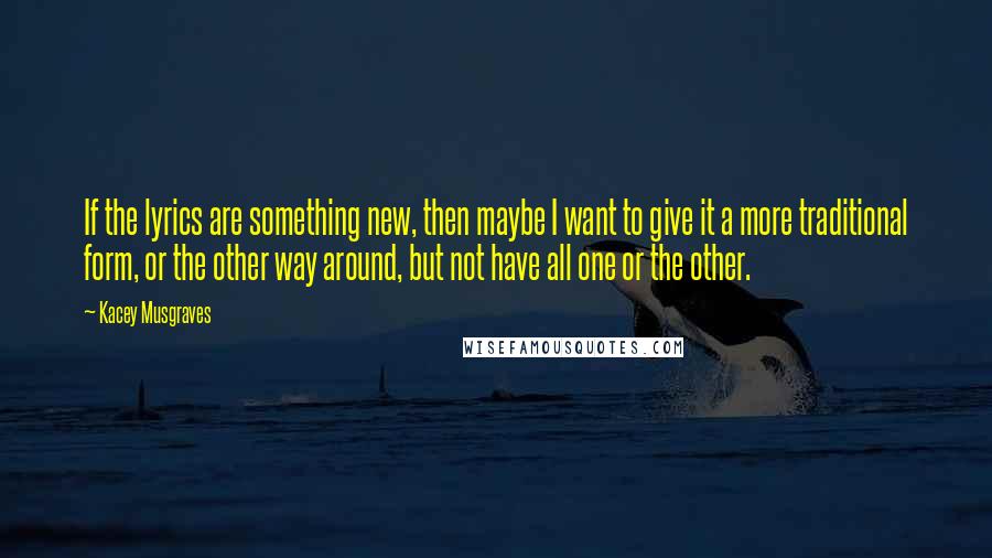 Kacey Musgraves Quotes: If the lyrics are something new, then maybe I want to give it a more traditional form, or the other way around, but not have all one or the other.