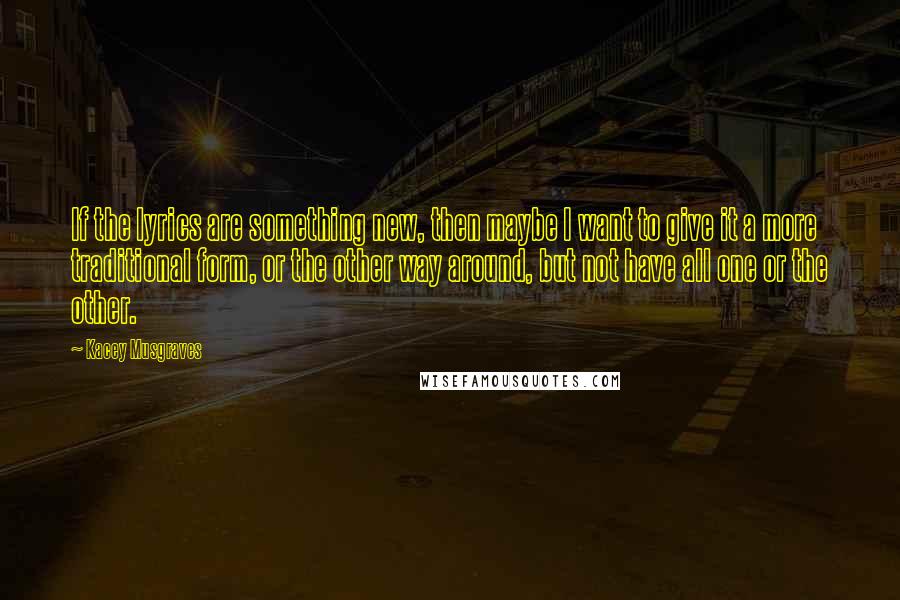 Kacey Musgraves Quotes: If the lyrics are something new, then maybe I want to give it a more traditional form, or the other way around, but not have all one or the other.