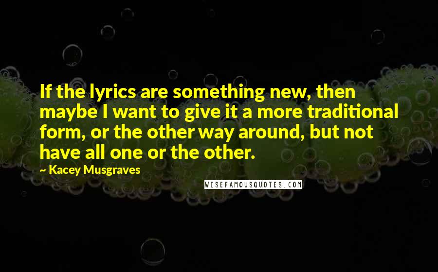 Kacey Musgraves Quotes: If the lyrics are something new, then maybe I want to give it a more traditional form, or the other way around, but not have all one or the other.