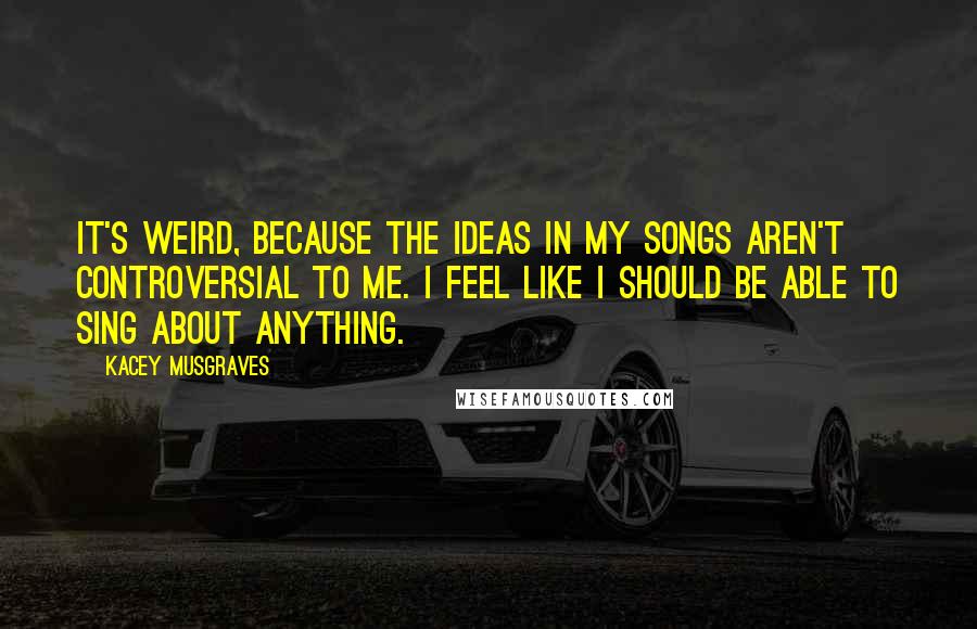 Kacey Musgraves Quotes: It's weird, because the ideas in my songs aren't controversial to me. I feel like I should be able to sing about anything.