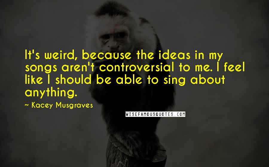 Kacey Musgraves Quotes: It's weird, because the ideas in my songs aren't controversial to me. I feel like I should be able to sing about anything.