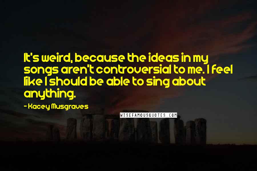 Kacey Musgraves Quotes: It's weird, because the ideas in my songs aren't controversial to me. I feel like I should be able to sing about anything.