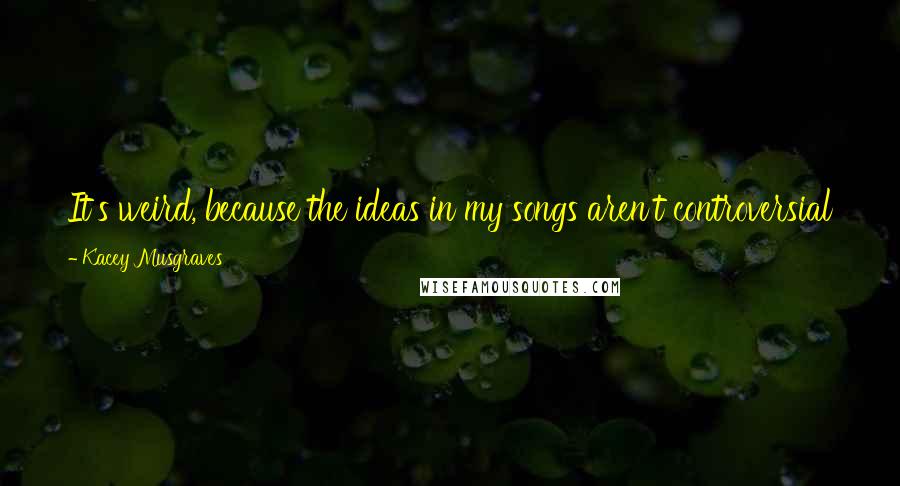 Kacey Musgraves Quotes: It's weird, because the ideas in my songs aren't controversial to me. I feel like I should be able to sing about anything.