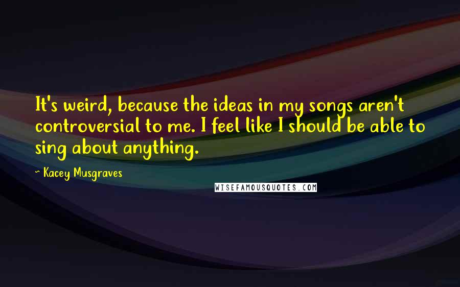 Kacey Musgraves Quotes: It's weird, because the ideas in my songs aren't controversial to me. I feel like I should be able to sing about anything.