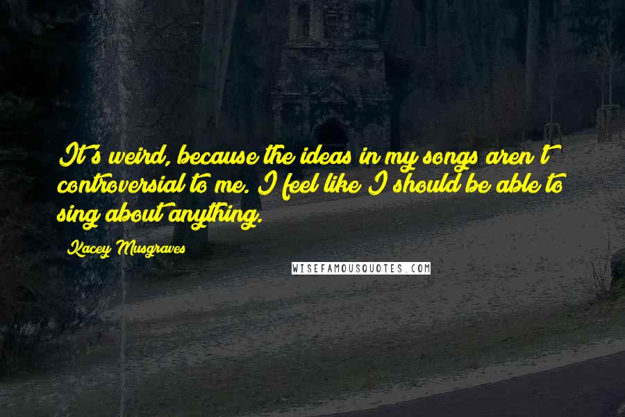 Kacey Musgraves Quotes: It's weird, because the ideas in my songs aren't controversial to me. I feel like I should be able to sing about anything.
