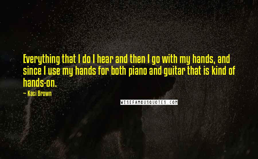 Kaci Brown Quotes: Everything that I do I hear and then I go with my hands, and since I use my hands for both piano and guitar that is kind of hands-on.