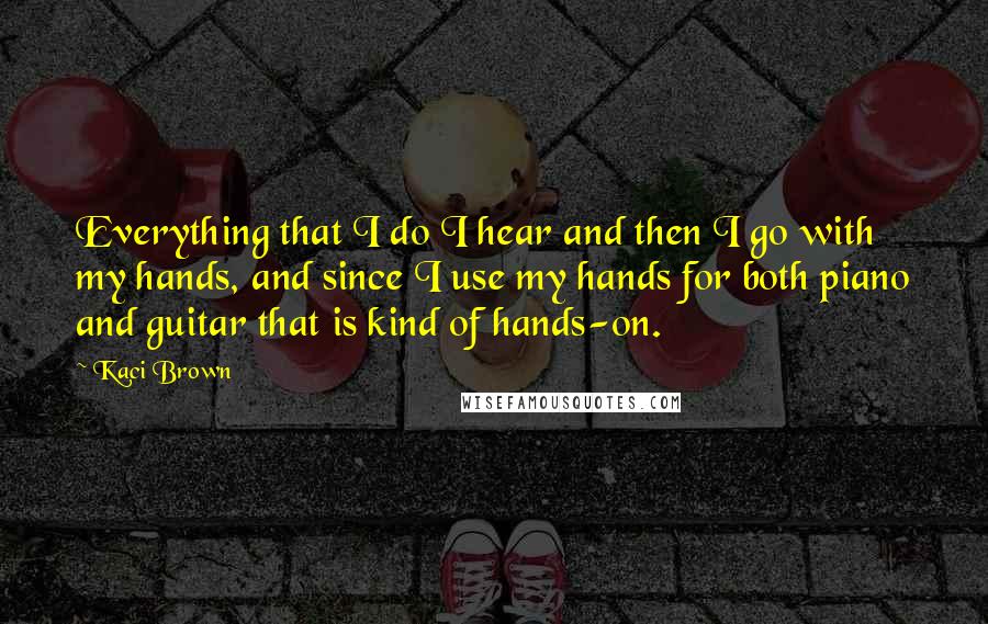 Kaci Brown Quotes: Everything that I do I hear and then I go with my hands, and since I use my hands for both piano and guitar that is kind of hands-on.