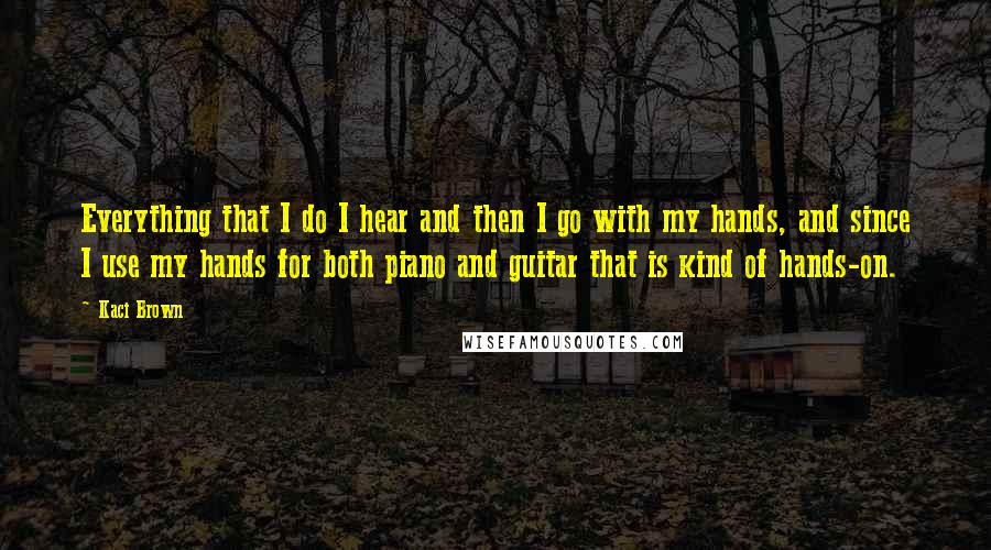 Kaci Brown Quotes: Everything that I do I hear and then I go with my hands, and since I use my hands for both piano and guitar that is kind of hands-on.