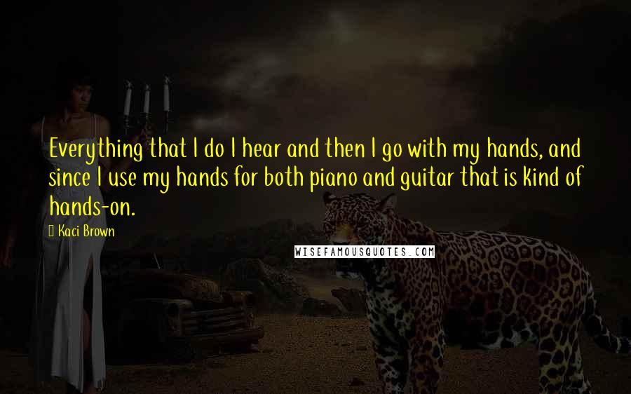 Kaci Brown Quotes: Everything that I do I hear and then I go with my hands, and since I use my hands for both piano and guitar that is kind of hands-on.