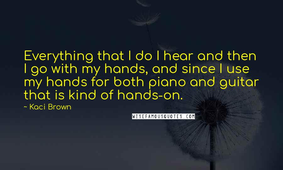 Kaci Brown Quotes: Everything that I do I hear and then I go with my hands, and since I use my hands for both piano and guitar that is kind of hands-on.