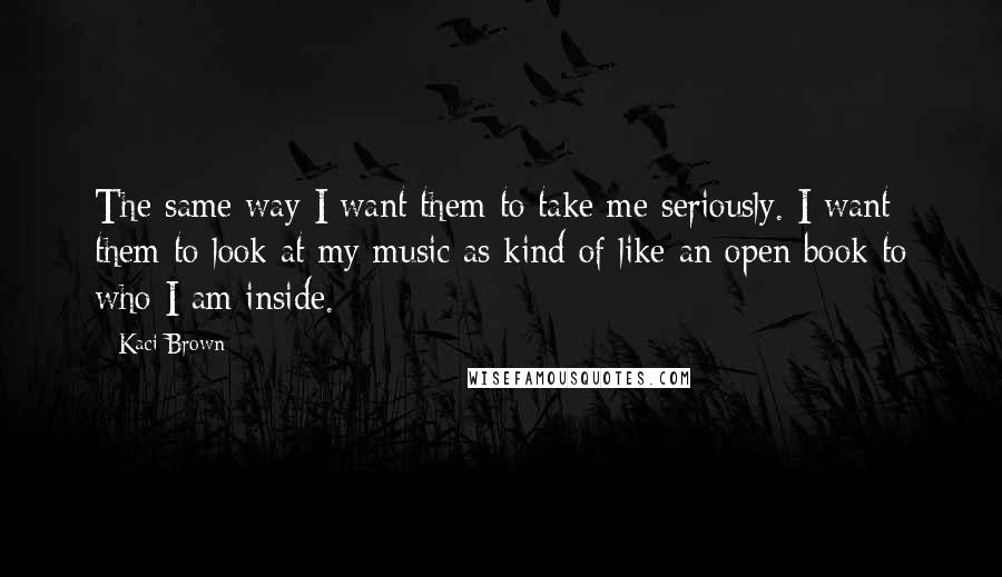 Kaci Brown Quotes: The same way I want them to take me seriously. I want them to look at my music as kind of like an open book to who I am inside.