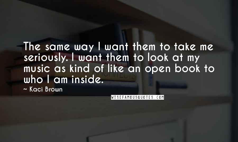 Kaci Brown Quotes: The same way I want them to take me seriously. I want them to look at my music as kind of like an open book to who I am inside.