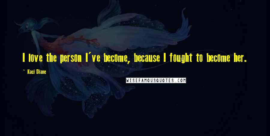 Kaci Diane Quotes: I love the person I've become, because I fought to become her.