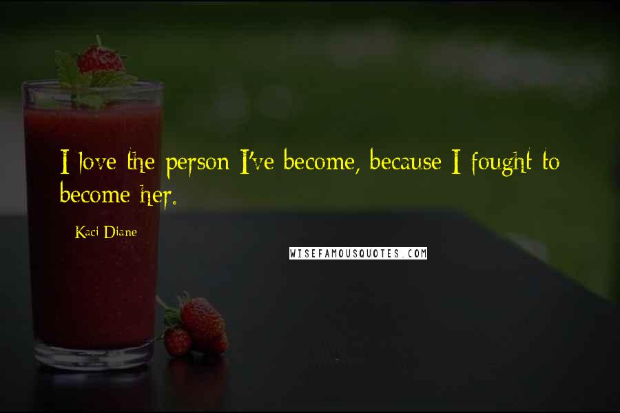 Kaci Diane Quotes: I love the person I've become, because I fought to become her.