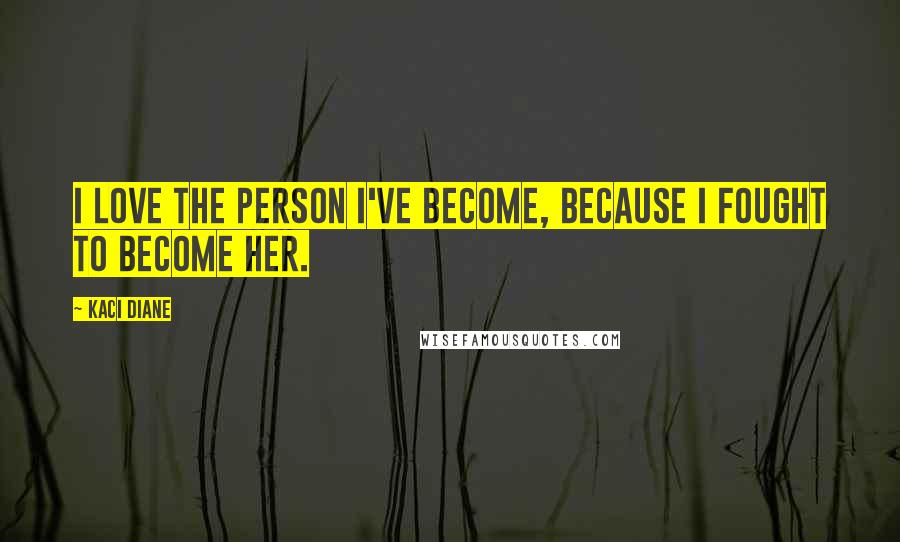 Kaci Diane Quotes: I love the person I've become, because I fought to become her.