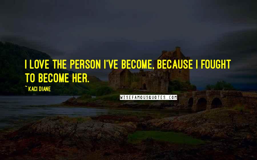 Kaci Diane Quotes: I love the person I've become, because I fought to become her.