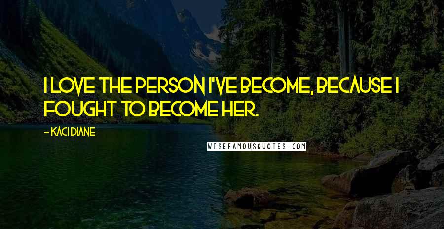 Kaci Diane Quotes: I love the person I've become, because I fought to become her.