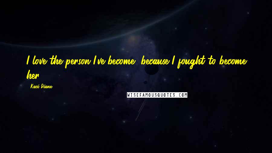 Kaci Diane Quotes: I love the person I've become, because I fought to become her.