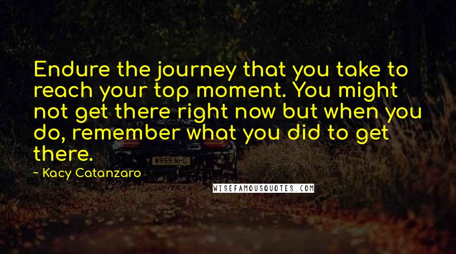 Kacy Catanzaro Quotes: Endure the journey that you take to reach your top moment. You might not get there right now but when you do, remember what you did to get there.