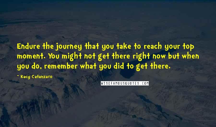 Kacy Catanzaro Quotes: Endure the journey that you take to reach your top moment. You might not get there right now but when you do, remember what you did to get there.