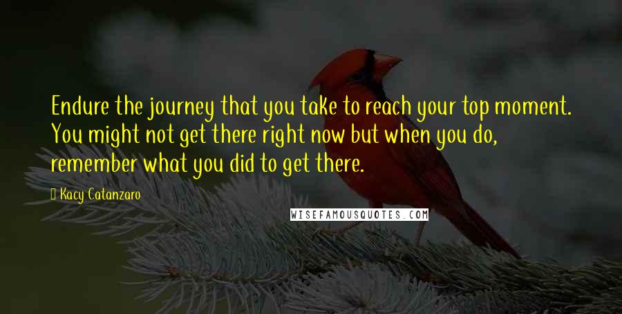 Kacy Catanzaro Quotes: Endure the journey that you take to reach your top moment. You might not get there right now but when you do, remember what you did to get there.