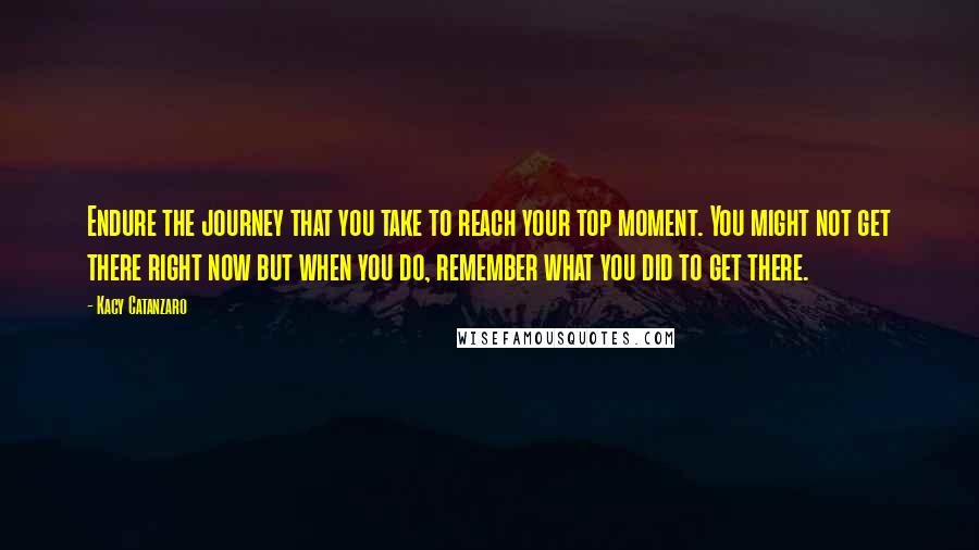 Kacy Catanzaro Quotes: Endure the journey that you take to reach your top moment. You might not get there right now but when you do, remember what you did to get there.