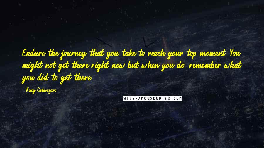 Kacy Catanzaro Quotes: Endure the journey that you take to reach your top moment. You might not get there right now but when you do, remember what you did to get there.