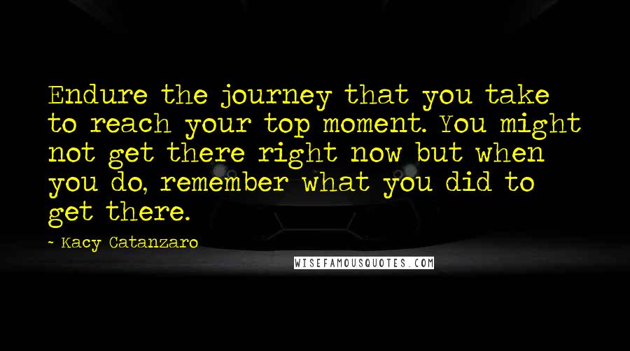 Kacy Catanzaro Quotes: Endure the journey that you take to reach your top moment. You might not get there right now but when you do, remember what you did to get there.