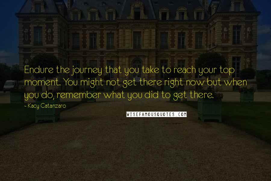 Kacy Catanzaro Quotes: Endure the journey that you take to reach your top moment. You might not get there right now but when you do, remember what you did to get there.